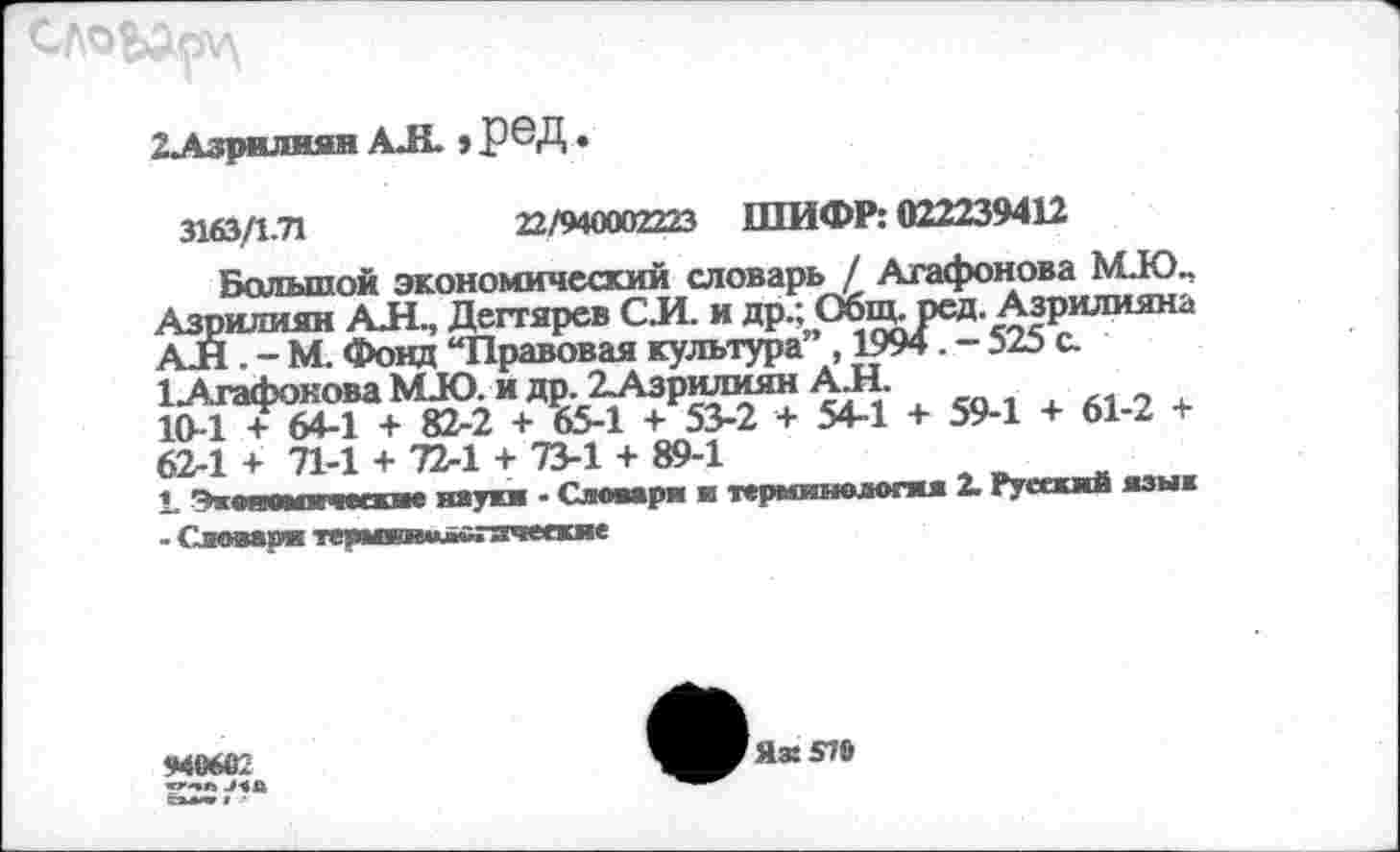 ﻿2Лзрилияв АЛ » РЗД.
3163/1.71	22/940002223 ШИФР: 022239412
Большой экономический словарь / Агафонова М.Ю., Азрилиян АЛ., Дегтярев С Л. и др.; Общ. ред. Азрилияна АЛ . - М. Фонд “Правовая культура” , 1994. - 525 с.
1 Атафокова МЛО. и др. 2Азрилиян А.Н. 10-1 + 64-1 + 82-2 + 65-1 + 53-2 + 54-1 + 59-1 + 61-2 + 62-1 + 71-1 + 72-1 + 73-1 + 89-1
1. Эквяоыиеи'лие наука - Словаря и терминология 2. ТуеааЛ язык - Словаря тершгаимвгячеекие
940662
Я» 579